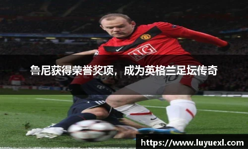 鲁尼获得荣誉奖项，成为英格兰足坛传奇