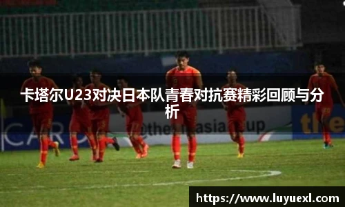 卡塔尔U23对决日本队青春对抗赛精彩回顾与分析